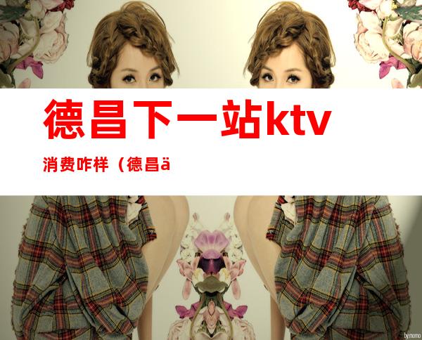 德昌下一站ktv消费咋样(德昌下一站ktv消费咋样)