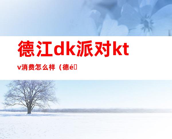德江dk派对ktv消费怎么样(德阳好耍的ktv)