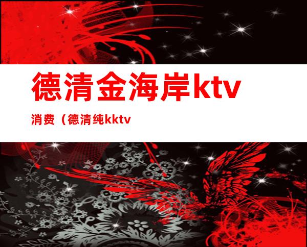 德清金海岸ktv消费(德清纯k ktv电话)