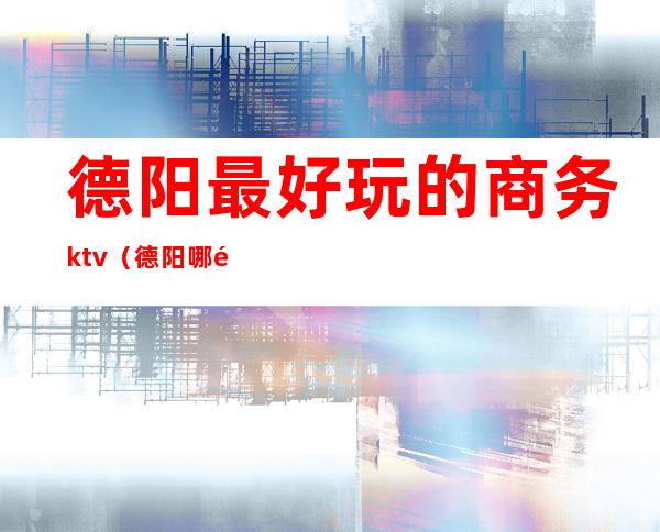 德阳最好玩的商务ktv(德阳哪里吃饭有情调)