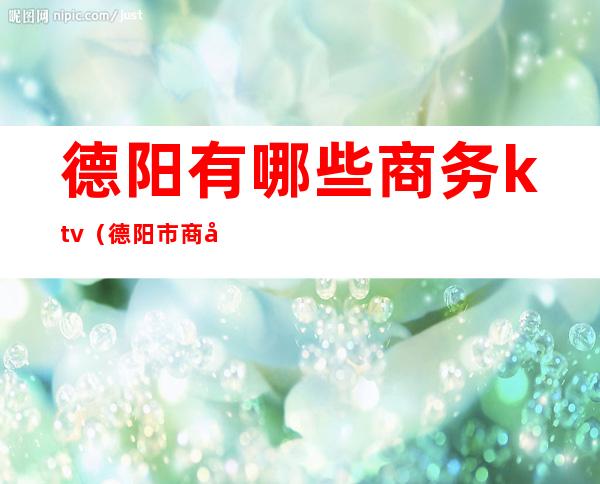 德阳有哪些商务ktv(德阳市商务局地址)