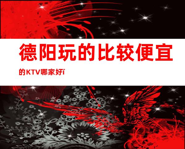 德阳玩的比较便宜的KTV哪家好?ktv订房多少