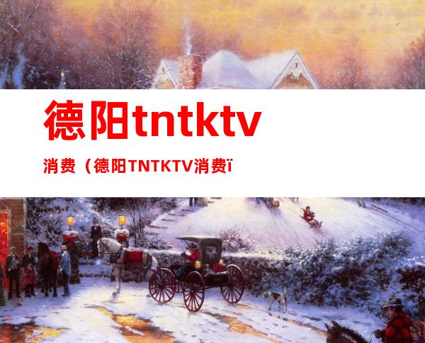 德阳tntktv消费(德阳TNTKTV消费)