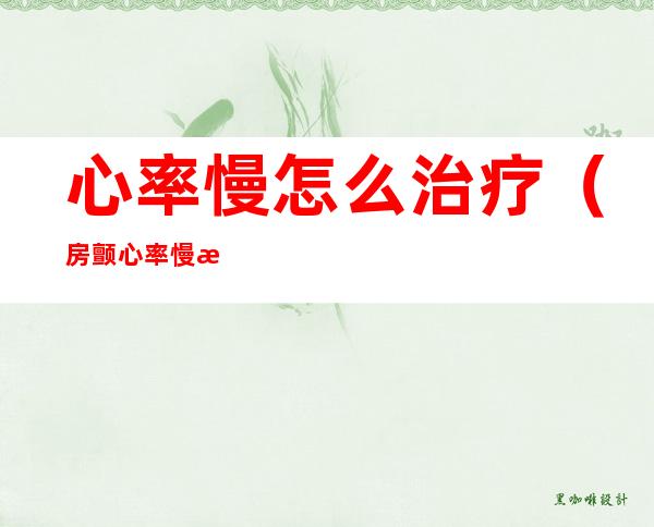 心率慢怎么治疗（房颤心率慢怎么治疗）