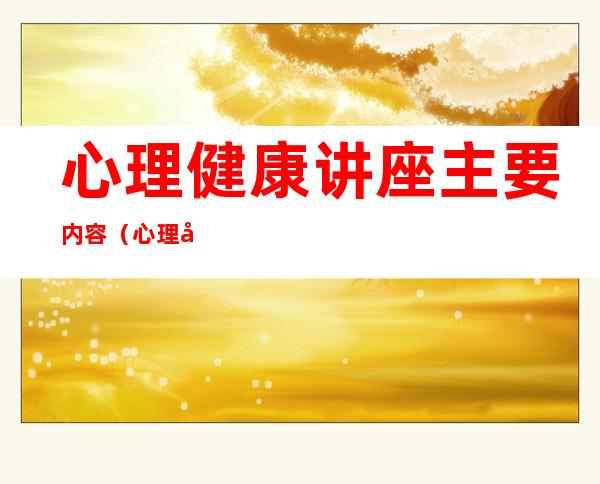 心理健康讲座主要内容(心理健康讲座主要内容ppt)