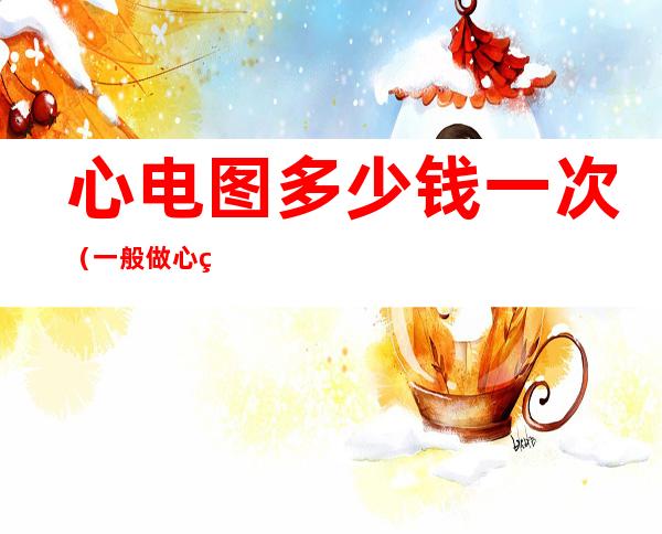 心电图多少钱一次(一般做心电图多少钱一次)