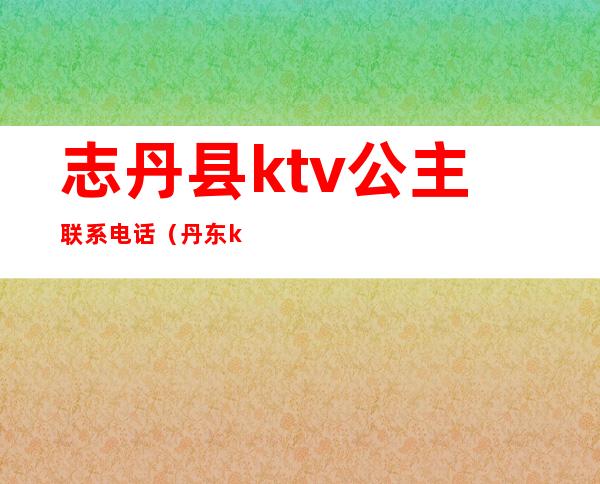 志丹县ktv公主联系电话（丹东ktv公主多少钱）