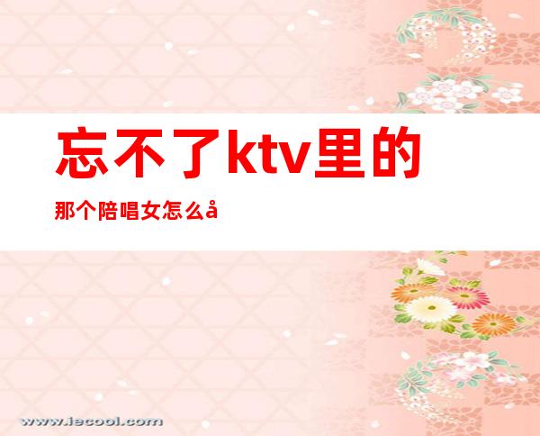 忘不了ktv里的那个陪唱女怎么办(如何找ktv陪唱女)