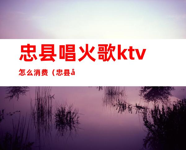 忠县唱火歌ktv怎么消费（忠县唱火锅ktv）