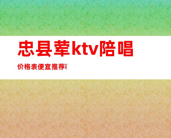 忠县荤ktv陪唱价格表便宜推荐(忠县首秀KTV)