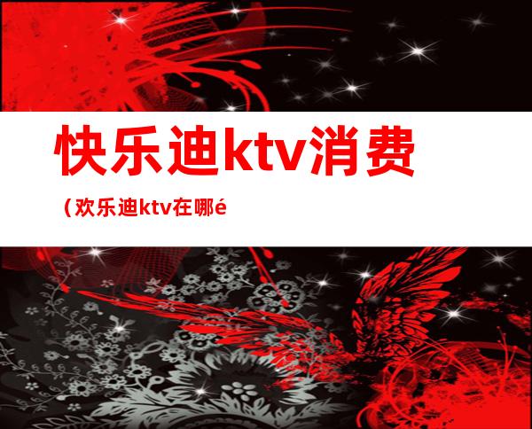 快乐迪ktv消费(欢乐迪ktv在哪里)