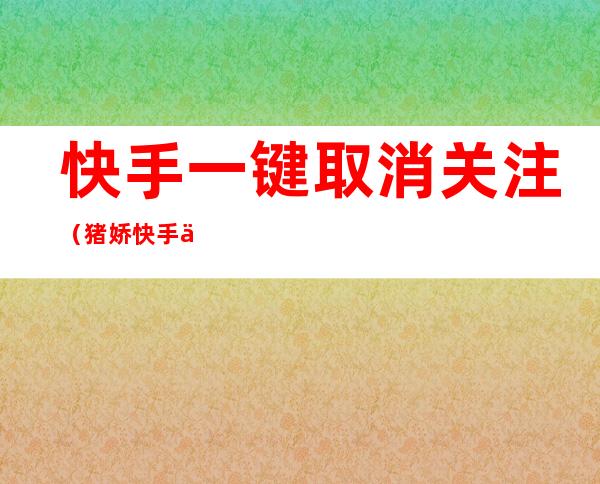 快手一键取消关注(猪娇快手一键取消关注)