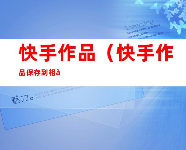 快手作品(快手作品保存到相册怎么去除水印)