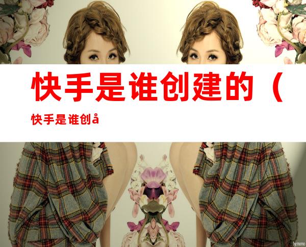 快手是谁创建的(快手是谁创建的创始人)