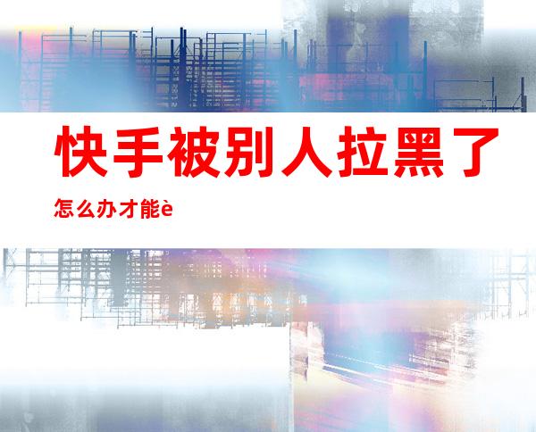 快手被别人拉黑了怎么办才能联系对方(快手被对方拉黑了,怎么联系到对方)