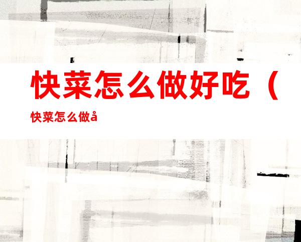 快菜怎么做好吃(快菜怎么做好吃视频教程)