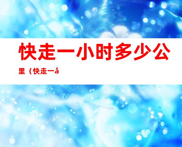快走一小时多少公里(快走一小时多少公里可以减肥)
