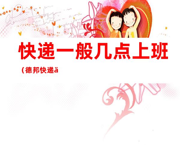 快递一般几点上班(德邦快递一般几点上班)