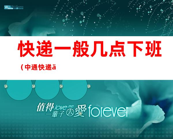快递一般几点下班(中通快递一般几点下班)