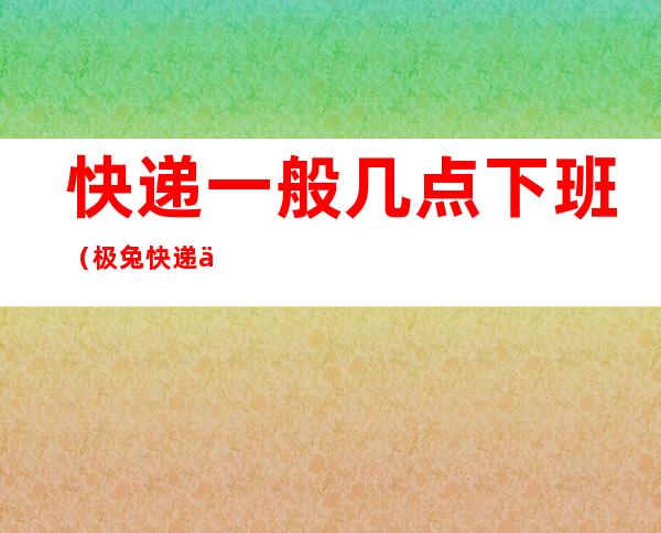 快递一般几点下班（极兔快递一般几点下班）