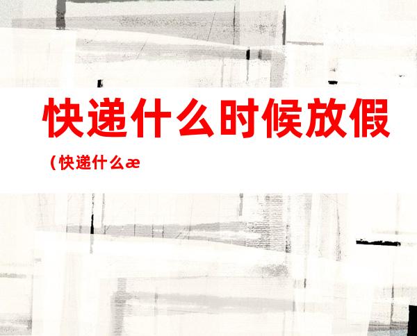 快递什么时候放假(快递什么时候放假停运)