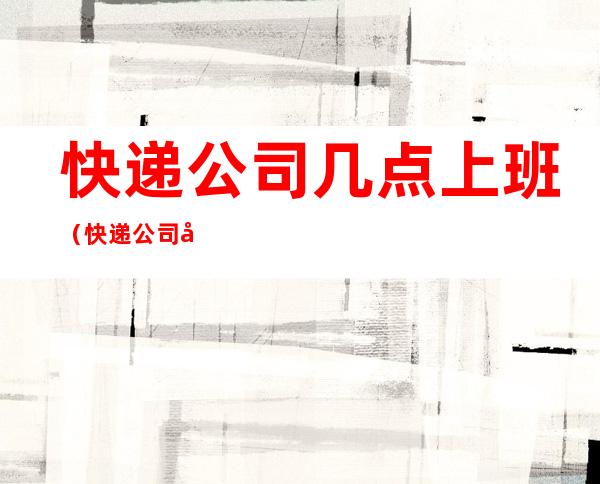 快递公司几点上班(快递公司几点上班下班)