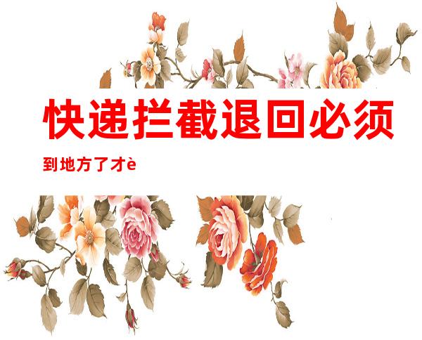 快递拦截退回必须到地方了才能退吗(快递拦截退回可以取消吗)