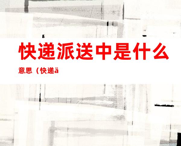 快递派送中是什么意思(快递一直在派件中是什么意思)