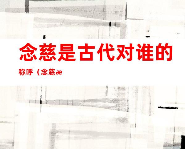 念慈是古代对谁的称呼(念慈是古代对对方亲属哪一位的称呼)
