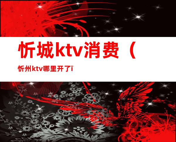 忻城ktv消费(忻州ktv哪里开了)