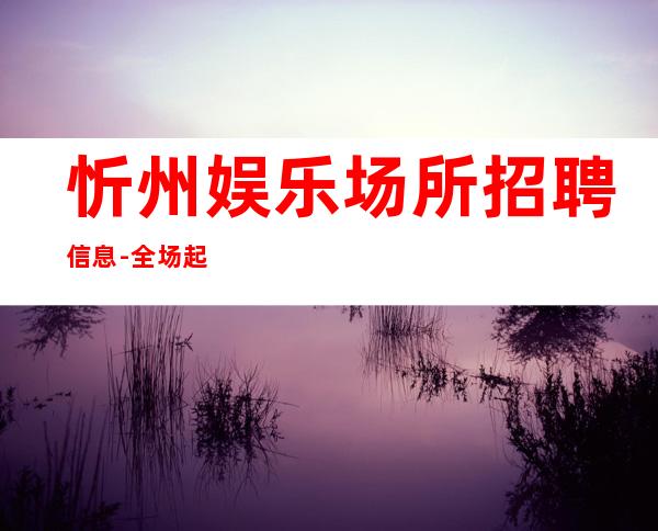 忻州娱乐场所招聘信息-全场起步