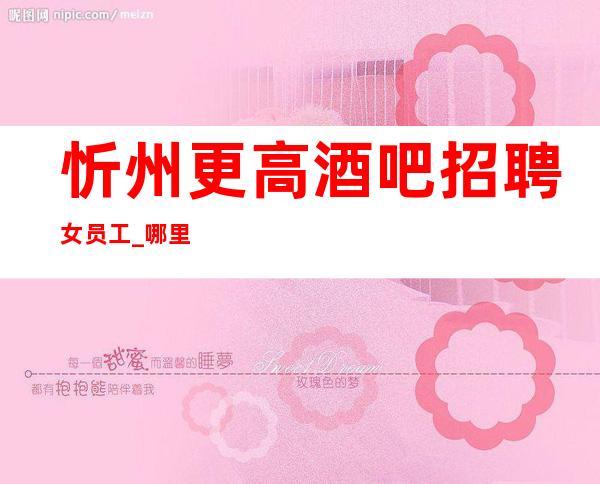 忻州更高酒吧招聘女员工_哪里有12场_旺季来袭
