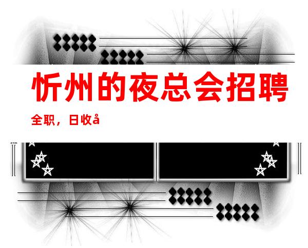 忻州的夜总会招聘全职,日收入10/,快来详情我们福