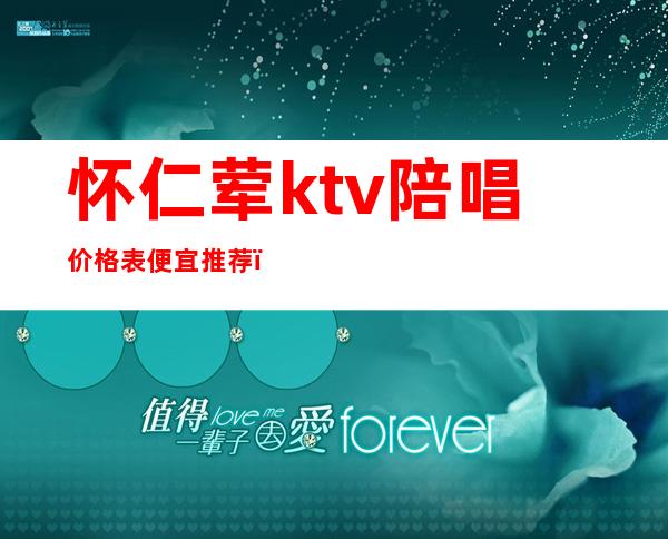 怀仁荤ktv陪唱价格表便宜推荐(仁怀市哪个KTV有陪酒的)