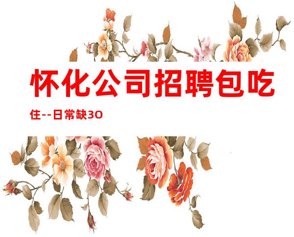 怀化公司招聘包吃住--日常缺3O人起步场