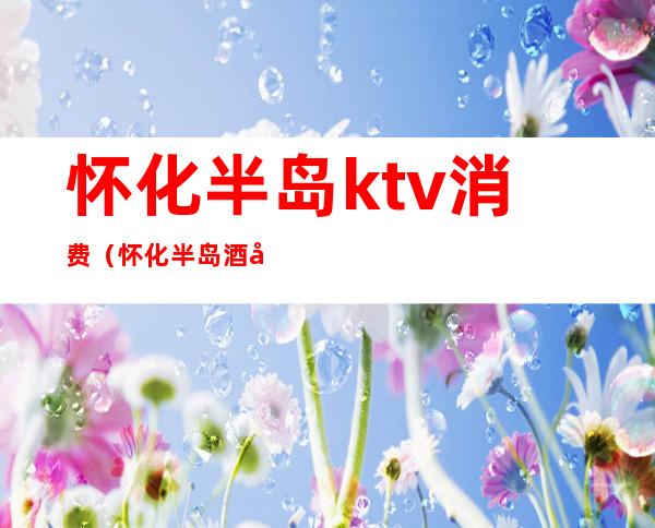 怀化半岛ktv消费(怀化半岛酒店ktv娱乐会所消费)