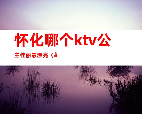 怀化哪个ktv公主佳丽最漂亮(宝应ktv哪家公主漂亮)