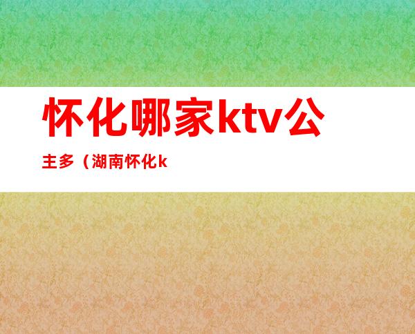 怀化哪家ktv公主多(湖南怀化ktv招聘公主)