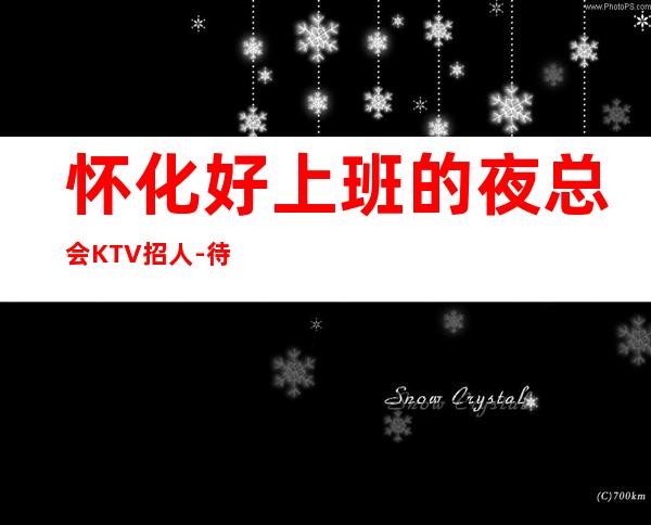 怀化好上班的夜总会KTV招人-待遇惊喜不断