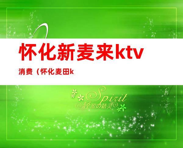 怀化新麦来ktv消费(怀化麦田ktv电话)