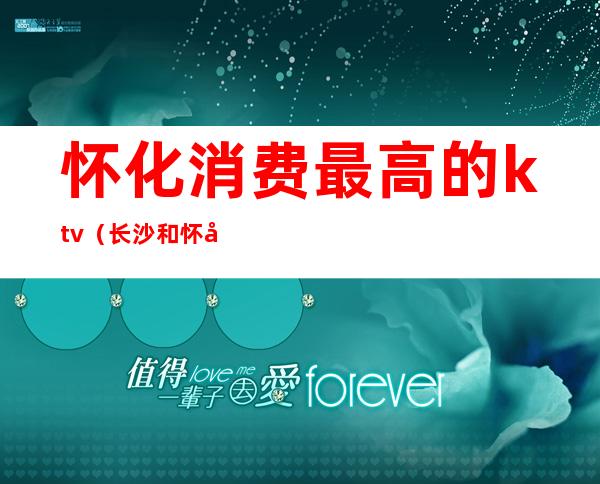 怀化消费最高的ktv（长沙和怀化哪个消费高）