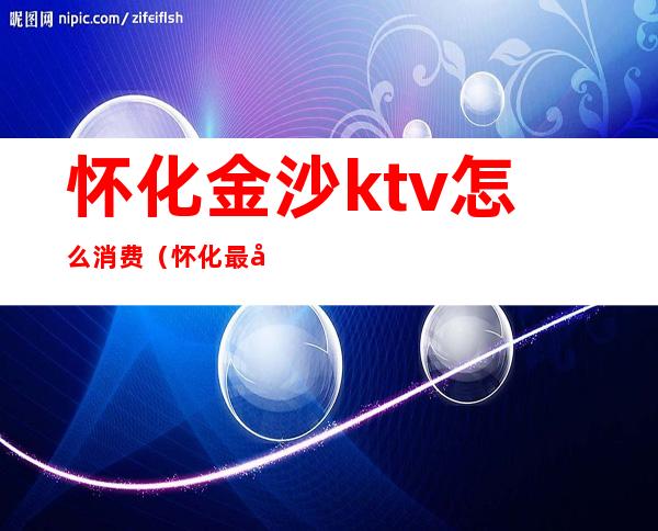 怀化金沙ktv怎么消费(怀化最好的ktv是哪家)