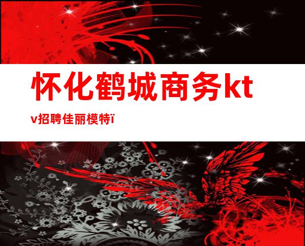 怀化鹤城商务ktv招聘佳丽模特(怀化明星ktv佳丽招聘)