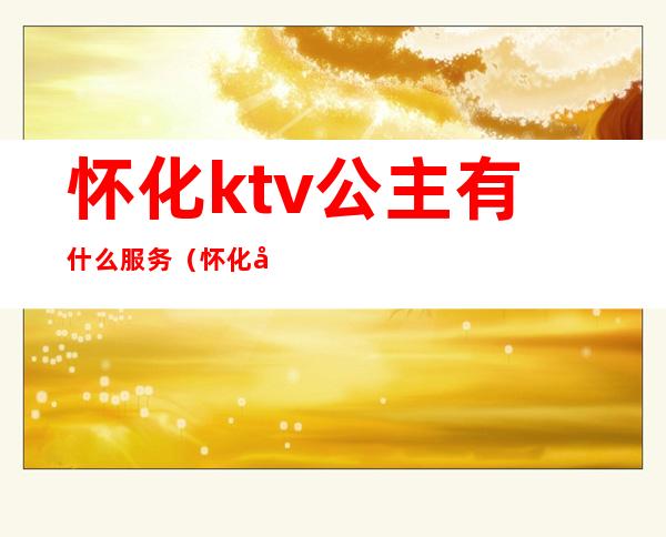 怀化ktv公主有什么服务(怀化哪家KTV公主多2020)