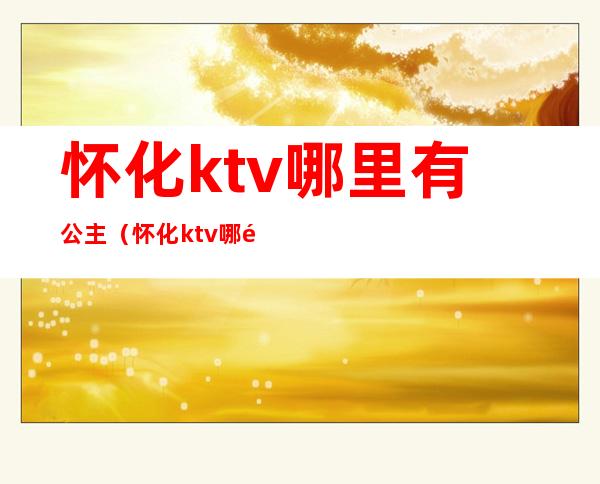 怀化ktv哪里有公主(怀化ktv哪里有公主服务)