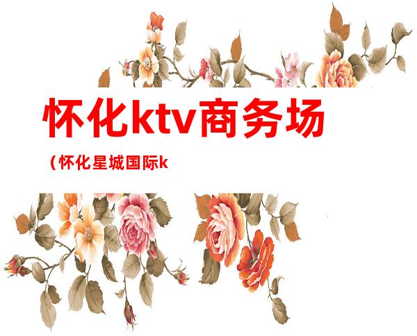 怀化ktv商务场(怀化星城国际ktv)