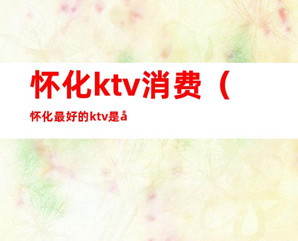 怀化ktv消费(怀化最好的ktv是哪家)