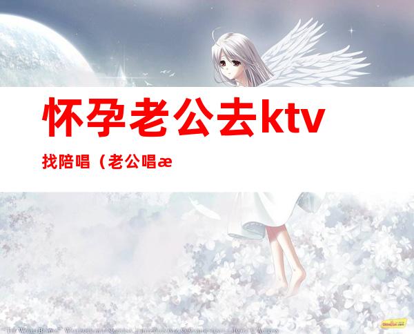 怀孕老公去ktv找陪唱（老公唱歌找陪唱）