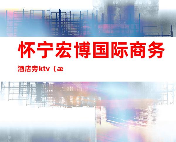 怀宁宏博国际商务酒店旁ktv(怀宁县宏博国际商务酒店)