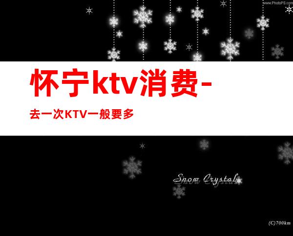 怀宁ktv消费-去一次KTV一般要多少钱?